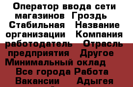 Оператор ввода сети магазинов "Гроздь". Стабильная › Название организации ­ Компания-работодатель › Отрасль предприятия ­ Другое › Минимальный оклад ­ 1 - Все города Работа » Вакансии   . Адыгея респ.,Адыгейск г.